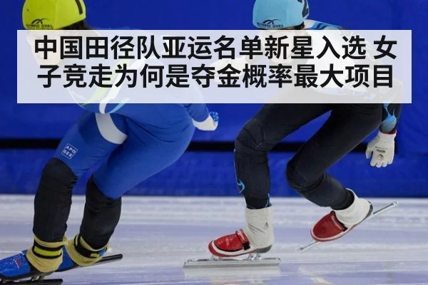 中国田径队亚运名单新星入选 女子竞走为何是夺金概率最大项目