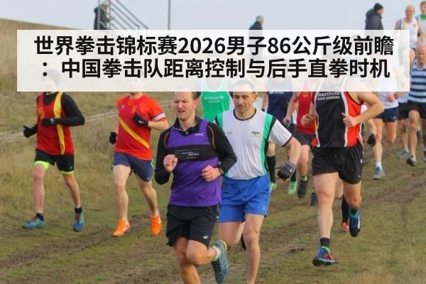 世界拳击锦标赛2026男子86公斤级前瞻:中国拳击队距离控制与后手直拳时机