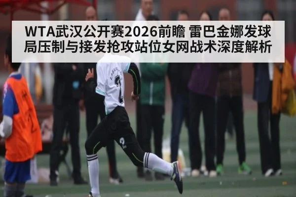 WTA武汉公开赛2026前瞻 雷巴金娜发球局压制与接发抢攻站位女网战术深度解析
